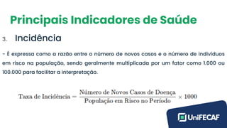 Principais Indicadores de Saúde
3. Incidência
- É expressa como a razão entre o número de novos casos e o número de indivíduos
em risco na população, sendo geralmente multiplicada por um fator como 1.000 ou
100.000 para facilitar a interpretação.
 