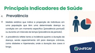 Principais Indicadores de Saúde
4. Prevalência
❖ Medida estática que indica a proporção de indivíduos em
uma população que têm uma determinada doença ou
condição em um momento específico (prevalência pontual)
ou durante um intervalo de tempo (prevalência de período).
❖ A prevalência reflete tanto a incidência quanto a duração da
doença, sendo especialmente útil para doenças crônicas,
como diabetes e hipertensão, onde a duração dos casos é
longa.
 