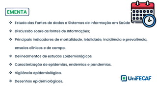 EMENTA
❖ Estudo das Fontes de dados e Sistemas de Informação em Saúde
❖ Discussão sobre as fontes de Informações;
❖ Principais indicadores de mortalidade, letalidade, incidência e prevalência,
ensaios clínicos e de campo.
❖ Delineamentos de estudos Epidemiológicos
❖ Caracterização de epidemias, endemias e pandemias.
❖ Vigilância epidemiológica.
❖ Desenhos epidemiológicos.
 