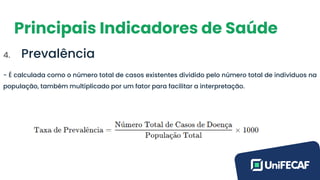 Principais Indicadores de Saúde
4. Prevalência
- É calculada como o número total de casos existentes dividido pelo número total de indivíduos na
população, também multiplicado por um fator para facilitar a interpretação.
 