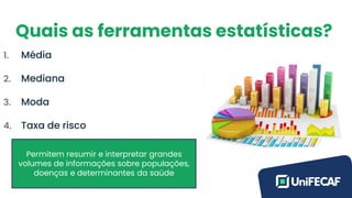 Quais as ferramentas estatísticas?
1. Média
2. Mediana
3. Moda
4. Taxa de risco
Permitem resumir e interpretar grandes
volumes de informações sobre populações,
doenças e determinantes da saúde
 