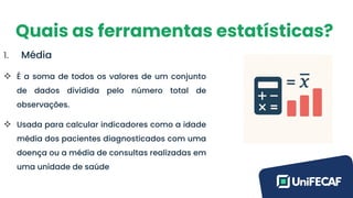 Quais as ferramentas estatísticas?
1. Média
❖ É a soma de todos os valores de um conjunto
de dados dividida pelo número total de
observações.
❖ Usada para calcular indicadores como a idade
média dos pacientes diagnosticados com uma
doença ou a média de consultas realizadas em
uma unidade de saúde
 
