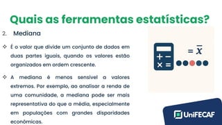 Quais as ferramentas estatísticas?
2. Mediana
❖ É o valor que divide um conjunto de dados em
duas partes iguais, quando os valores estão
organizados em ordem crescente.
❖ A mediana é menos sensível a valores
extremos. Por exemplo, ao analisar a renda de
uma comunidade, a mediana pode ser mais
representativa do que a média, especialmente
em populações com grandes disparidades
econômicas.
 