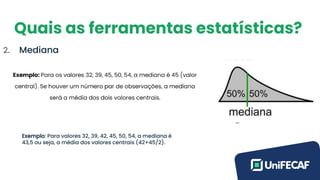 Quais as ferramentas estatísticas?
2. Mediana
Exemplo: Para valores 32, 39, 42, 45, 50, 54, a mediana é
43,5 ou seja, a média dos valores centrais (42+45/2).
 