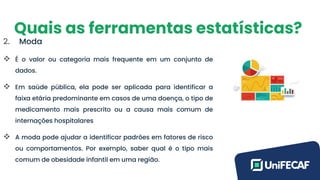 Quais as ferramentas estatísticas?
2. Moda
❖ É o valor ou categoria mais frequente em um conjunto de
dados.
❖ Em saúde pública, ela pode ser aplicada para identificar a
faixa etária predominante em casos de uma doença, o tipo de
medicamento mais prescrito ou a causa mais comum de
internações hospitalares
❖ A moda pode ajudar a identificar padrões em fatores de risco
ou comportamentos. Por exemplo, saber qual é o tipo mais
comum de obesidade infantil em uma região.
 