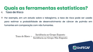 Quais as ferramentas estatísticas?
4. Taxa de Risco
❖ Por exemplo, em um estudo sobre o tabagismo, a taxa de risco pode ser usada
para estimar a probabilidade de desenvolvimento de câncer de pulmão em
fumantes em comparação com não fumantes.
 