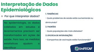 Interpretação de Dados
Epidemiológicos
❖ Por que interpretar dados?
Na epidemiologia, os dados
coletados em estudos e
levantamentos precisam ser
transformados em ações de
saúde. Para isso, as medidas
estatísticas ajudam a
identificar
1. TENDÊNCIAS
- Quais problemas de saúde estão aumentando ou
diminuindo?
2. PADRÕES
- Quais populações são mais afetadas?
3. EFICÁCIA DE INTERVENÇÕES
- Campanhas de vacinação estão funcionando?
 