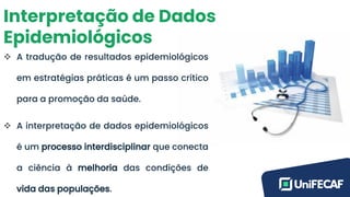 Interpretação de Dados
Epidemiológicos
❖ A tradução de resultados epidemiológicos
em estratégias práticas é um passo crítico
para a promoção da saúde.
❖ A interpretação de dados epidemiológicos
é um processo interdisciplinar que conecta
a ciência à melhoria das condições de
vida das populações.
 