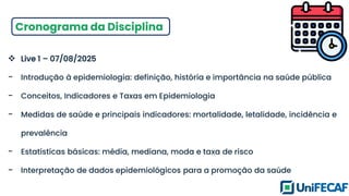 Cronograma da Disciplina
❖ Live 1 – 07/08/2025
- Introdução à epidemiologia: definição, história e importância na saúde pública
- Conceitos, Indicadores e Taxas em Epidemiologia
- Medidas de saúde e principais indicadores: mortalidade, letalidade, incidência e
prevalência
- Estatísticas básicas: média, mediana, moda e taxa de risco
- Interpretação de dados epidemiológicos para a promoção da saúde
 