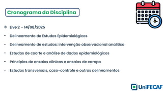 Cronograma da Disciplina
❖ Live 2 – 14/08/2025
- Delineamento de Estudos Epidemiológicos
- Delineamento de estudos: intervenção observacional analítico
- Estudos de coorte e análise de dados epidemiológicos
- Princípios de ensaios clínicos e ensaios de campo
- Estudos transversais, caso-controle e outros delineamentos
 