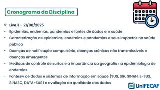 Cronograma da Disciplina
❖ Live 3 – 21/08/2025
- Epidemias, endemias, pandemias e fontes de dados em saúde
- Caracterização de epidemias, endemias e pandemias e seus impactos na saúde
pública
- Doenças de notificação compulsória, doenças crônicas não transmissíveis e
doenças emergentes
- Medidas de controle de surtos e a importância da geografia na epidemiologia de
endemias
- Fontesw de dados e sistemas de informação em saúde (SUS, SIH, SINAN. E-SUS,
SINASC, DATA-SUS) e avaliação da qualidade dos dados
 