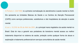 A Portaria n. 224/1992: é a primeira normatização do atendimento à saúde mental no SUS.
Ela apresenta as Unidades Básicas de Saúde e os Centros de Atenção Psicossocial
(CAPS) como serviços preferenciais, substitutivos e não hospitalares de atenção à saúde
mental.
A Lei n. 10.216/ de 06 de Abril de 2001, é o principal marco legislativo da saúde mental no
Brasil. Esta lei visa a garantir aos portadores de transtorno mental acesso ao melhor
tratamento disponível no sistema de saúde, proteção contra qualquer forma de abuso e
exploração e tratamento preferencial em serviços comunitários de saúde mental.
 