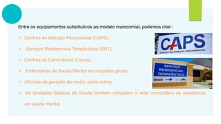 Entre os equipamentos substitutivos ao modelo manicomial, podemos citar :
 Centros de Atenção Psicossocial (CAPS),
 Serviços Residenciais Terapêuticos (SRT),
 Centros de Convivência (Cecos),
 Enfermarias de Saúde Mental em hospitais gerais,
 Oficinas de geração de renda, entre outros.
 As Unidades Básicas de Saúde também compõem a rede comunitária de assistência
em saúde mental.
 