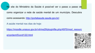 No site do Ministério da Saúde é possível ver o passo a passo de
como organizar a rede de saúde mental de um município. Descubra
como acessando: http://portalsaude.saude.gov.br/.
A saúde mental nos dias de hoje:
https://moodle.unasus.gov.br/vitrine29/pluginfile.php/4970/mod_resourc
e/content/5/und1/22.html
 