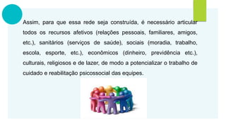 Assim, para que essa rede seja construída, é necessário articular
todos os recursos afetivos (relações pessoais, familiares, amigos,
etc.), sanitários (serviços de saúde), sociais (moradia, trabalho,
escola, esporte, etc.), econômicos (dinheiro, previdência etc.),
culturais, religiosos e de lazer, de modo a potencializar o trabalho de
cuidado e reabilitação psicossocial das equipes.
 