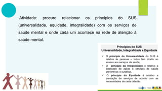 Atividade: procure relacionar os princípios do SUS
(universalidade, equidade, integralidade) com os serviços de
saúde mental e onde cada um acontece na rede de atenção à
saúde mental.
 