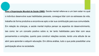 Para a Organização Mundial de Saúde (OMS): Saúde mental refere-se a um bem estar no qual
o indivíduo desenvolve suas habilidades pessoais, consegue lidar com os estresses da vida,
trabalha de forma produtiva e encontra-se apto a dar sua contribuição para sua comunidade.
Em relação às crianças, a saúde mental implica pensar os aspectos do desenvolvimento,
tais como: ter um conceito positivo sobre si, ter tanto habilidades para lidar com seus
pensamentos e emoções, quanto para construir relações sociais, tendo uma atitude de se
abrir para aprender e adquirir educação. Em última análise, tudo o que pode possibilitar uma
participação ativa na sociedade.
 