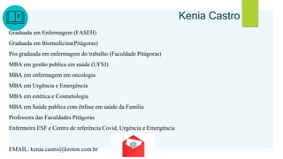 Kenia Castro
Graduada em Enfermagem (FASEH)
Graduada em Biomedicina(Pitágoras)
Pós graduada em enfermagem do trabalho (Faculdade Pitágoras)
MBA em gestão publica em saúde (UFSJ)
MBA em enfermagem em oncologia
MBA em Urgência e Emergência
MBA em estética e Cosmetologia
MBA em Saúde publica com ênfase em saúde da Família
Professora das Faculdades Pitágoras
Enfermeira ESF e Centro de referência Covid, Urgência e Emergência
EMAIL: kenia.castro@kroton.com.br
 