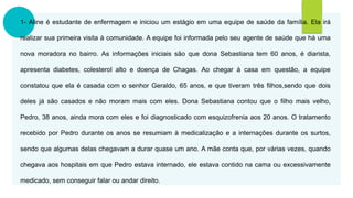 1- Aline é estudante de enfermagem e iniciou um estágio em uma equipe de saúde da família. Ela irá
realizar sua primeira visita à comunidade. A equipe foi informada pelo seu agente de saúde que há uma
nova moradora no bairro. As informações iniciais são que dona Sebastiana tem 60 anos, é diarista,
apresenta diabetes, colesterol alto e doença de Chagas. Ao chegar à casa em questão, a equipe
constatou que ela é casada com o senhor Geraldo, 65 anos, e que tiveram três filhos,sendo que dois
deles já são casados e não moram mais com eles. Dona Sebastiana contou que o filho mais velho,
Pedro, 38 anos, ainda mora com eles e foi diagnosticado com esquizofrenia aos 20 anos. O tratamento
recebido por Pedro durante os anos se resumiam à medicalização e a internações durante os surtos,
sendo que algumas delas chegavam a durar quase um ano. A mãe conta que, por várias vezes, quando
chegava aos hospitais em que Pedro estava internado, ele estava contido na cama ou excessivamente
medicado, sem conseguir falar ou andar direito.
 