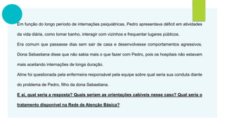 Em função do longo período de internações psiquiátricas, Pedro apresentava déficit em atividades
da vida diária, como tomar banho, interagir com vizinhos e frequentar lugares públicos.
Era comum que passasse dias sem sair de casa e desenvolvesse comportamentos agressivos.
Dona Sebastiana disse que não sabia mais o que fazer com Pedro, pois os hospitais não estavam
mais aceitando internações de longa duração.
Aline foi questionada pela enfermeira responsável pela equipe sobre qual seria sua conduta diante
do problema de Pedro, filho da dona Sebastiana.
E aí, qual seria a resposta? Quais seriam as orientações cabíveis nesse caso? Qual seria o
tratamento disponível na Rede de Atenção Básica?
 