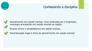 Atendimento em saúde mental, nível ambulatorial e hospitalar,
nosologia prevalente em saúde mental na região,
Exame clinico e propedêutica em saúde mental,
Normatização legal e ética do atendimento em saúde mental.
2
Conhecendo a disciplina
 