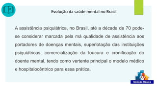 Evolução da saúde mental no Brasil
A assistência psiquiátrica, no Brasil, até a década de 70 pode-
se considerar marcada pela má qualidade de assistência aos
portadores de doenças mentais, superlotação das instituições
psiquiátricas, comercialização da loucura e cronificação do
doente mental, tendo como vertente principal o modelo médico
e hospitalocêntrico para essa prática.
12
 