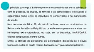 O princípio que rege a Enfermagem é a responsabilidade de se solidarizar
com as pessoas, os grupos, as famílias e as comunidades, objetivando a
cooperação mútua entre os indivíduos na conservação e na manutenção
da saúde,
Nas décadas de 80 e 90, do século anterior, com os movimentos da
Reforma da Assistência Psiquiátrica, os enfermeiros passaram a atuar nas
instituições extra-hospitalares, ou seja, em ambulatórios, NAPS/CAPS,
oficinas terapêuticas, dentre outros.
Então, a atenção do profissional de Enfermagem direcionou-se a novas
formas de cuidar na saúde mental, buscando serviços extra-hospitalares.
 