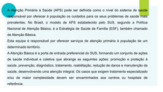 A Atenção Primária à Saúde (APS) pode ser definida como o nível do sistema de saúde
responsável por oferecer à população os cuidados para os seus problemas de saúde mais
prevalentes. No Brasil, o modelo de APS estabelecido pelo SUS, segundo a Política
Nacional de Atenção Básica, é a Estratégia de Saúde da Família (ESF), também chamado
de Atenção Básica.
Esta equipe é responsável por oferecer serviços de atenção primária à população de um
determinado território.
A Atenção Básica é a porta de entrada preferencial do SUS, formando um conjunto de ações
de saúde individual e coletiva que abrange as seguintes ações: promoção e proteção à
saúde, prevenção, diagnóstico, tratamento, reabilitação, redução de danos e manutenção da
saúde, desenvolvendo uma atenção integral. Os casos que exigem tratamento especializado
e/ou de maior complexidade devem ser encaminhados aos centros ou hospitais de
referência.
 