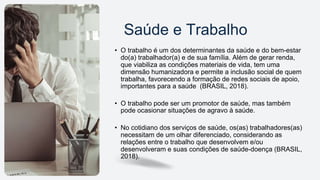 Saúde e Trabalho
• O trabalho é um dos determinantes da saúde e do bem-estar
do(a) trabalhador(a) e de sua família. Além de gerar renda,
que viabiliza as condições materiais de vida, tem uma
dimensão humanizadora e permite a inclusão social de quem
trabalha, favorecendo a formação de redes sociais de apoio,
importantes para a saúde (BRASIL, 2018).
• O trabalho pode ser um promotor de saúde, mas também
pode ocasionar situações de agravo à saúde.
• No cotidiano dos serviços de saúde, os(as) trabalhadores(as)
necessitam de um olhar diferenciado, considerando as
relações entre o trabalho que desenvolvem e/ou
desenvolveram e suas condições de saúde-doença (BRASIL,
2018).
 
