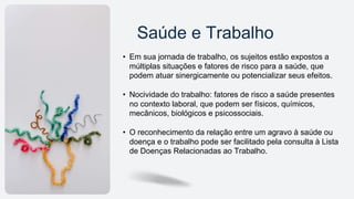 Saúde e Trabalho
• Em sua jornada de trabalho, os sujeitos estão expostos a
múltiplas situações e fatores de risco para a saúde, que
podem atuar sinergicamente ou potencializar seus efeitos.
• Nocividade do trabalho: fatores de risco a saúde presentes
no contexto laboral, que podem ser físicos, químicos,
mecânicos, biológicos e psicossociais.
• O reconhecimento da relação entre um agravo à saúde ou
doença e o trabalho pode ser facilitado pela consulta à Lista
de Doenças Relacionadas ao Trabalho.
 