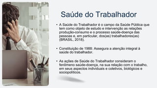 Saúde do Trabalhador
• A Saúde do Trabalhador é o campo da Saúde Pública que
tem como objeto de estudo e intervenção as relações
produção-consumo e o processo saúde-doença das
pessoas e, em particular, dos(as) trabalhadores(as)
(BRASIL, 2018).
• Constituição de 1988: Assegura a atenção integral à
saúde do trabalhador.
• As ações de Saúde do Trabalhador consideram o
fenômeno saúde-doença, na sua relação com o trabalho,
em seus aspectos individuais e coletivos, biológicos e
sociopolíticos.
 
