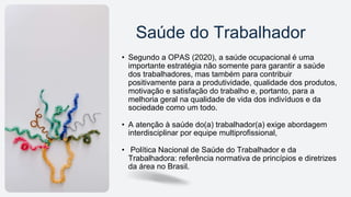 Saúde do Trabalhador
• Segundo a OPAS (2020), a saúde ocupacional é uma
importante estratégia não somente para garantir a saúde
dos trabalhadores, mas também para contribuir
positivamente para a produtividade, qualidade dos produtos,
motivação e satisfação do trabalho e, portanto, para a
melhoria geral na qualidade de vida dos indivíduos e da
sociedade como um todo.
• A atenção à saúde do(a) trabalhador(a) exige abordagem
interdisciplinar por equipe multiprofissional,
• Política Nacional de Saúde do Trabalhador e da
Trabalhadora: referência normativa de princípios e diretrizes
da área no Brasil.
 