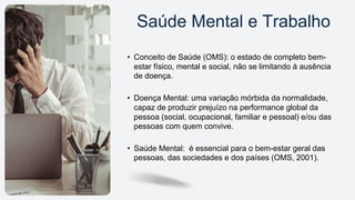 Saúde Mental e Trabalho
• Conceito de Saúde (OMS): o estado de completo bem-
estar físico, mental e social, não se limitando à ausência
de doença.
• Doença Mental: uma variação mórbida da normalidade,
capaz de produzir prejuízo na performance global da
pessoa (social, ocupacional, familiar e pessoal) e/ou das
pessoas com quem convive.
• Saúde Mental: é essencial para o bem-estar geral das
pessoas, das sociedades e dos países (OMS, 2001).
 