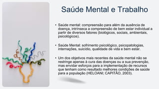 • Saúde mental: compreensão para além da ausência de
doença, intrínseca a compreensão de bem estar individual a
partir de diversos fatores (biológicos, sociais, ambientais,
psicológicos).
• Saúde Mental: sofrimento psicológico, psicopatologias,
internações, suicídio, qualidade de vida e bem estar.
• Um dos objetivos mais recentes da saúde mental não se
restringe apenas à cura das doenças ou a sua prevenção,
mas envidar esforços para a implementação de recursos
que tenham como resultado melhores condições de saúde
para a população (HELOANI; CAPITÃO, 2003).
Saúde Mental e Trabalho
 