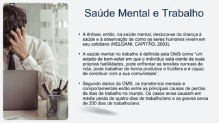 • A ênfase, então, na saúde mental, desloca-se da doença à
saúde e à observação de como os seres humanos vivem em
seu cotidiano (HELOANI; CAPITÃO, 2003).
• A saúde mental no trabalho é definida pela OMS como “um
estado de bem-estar em que o indivíduo está ciente de suas
próprias habilidades, pode enfrentar as tensões normais da
vida, pode trabalhar de forma produtiva e frutífera e é capaz
de contribuir com a sua comunidade”.
• Segundo dados da OMS, os transtornos mentais e
comportamentais estão entre as principais causas de perdas
de dias de trabalho no mundo. Os casos leves causam em
média perda de quatro dias de trabalho/ano e os graves cerca
de 200 dias de trabalho/ano.
Saúde Mental e Trabalho
 