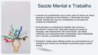 • Levando em consideração que a maior parte do tempo de várias
pessoas é dedicado ao seu trabalho, a dimensão da saúde
mental também tem que ser considerada no processo de
cuidado ao trabalhador.
• As frustrações no ambiente de trabalho são comuns e
acontecem o tempo todo. Seja pela ameaça da perda do
emprego, pelo desempenho não reconhecido, por falhas
cotidianas, por relacionamentos complicados, pela insatisfação
com o serviço ou pressões de produtividade.
• Entretanto, todas essas aflições podem ser amenizadas em um
ambiente que fornece as condições necessárias para a saúde
mental.
Saúde Mental e Trabalho
 
