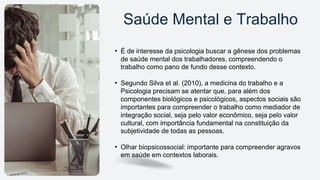 • É de interesse da psicologia buscar a gênese dos problemas
de saúde mental dos trabalhadores, compreendendo o
trabalho como pano de fundo desse contexto.
• Segundo Silva et al. (2010), a medicina do trabalho e a
Psicologia precisam se atentar que, para além dos
componentes biológicos e psicológicos, aspectos sociais são
importantes para compreender o trabalho como mediador de
integração social, seja pelo valor econômico, seja pelo valor
cultural, com importância fundamental na constituição da
subjetividade de todas as pessoas.
• Olhar biopsicossocial: importante para compreender agravos
em saúde em contextos laborais.
Saúde Mental e Trabalho
 