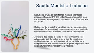 • Segundo a OMS, os transtornos mentais chamados
menores atingem 30% dos trabalhadores ocupados e os
transtornos mentais graves, cerca de 5% a 10% (SILVA et
al, 2010).
• Saúde mental e trabalho constituem uma relação séria e
complexa. Os gestores devem estar atentos aos sinais de
colaboradores com possíveis transtornos psicológicos.
• A maioria dos riscos à saúde mental no trabalho está
relacionada às interações entre o tipo de trabalho, o
ambiente organizacional e gerencial, as habilidades e
competências dos funcionários e o suporte disponível para
que os funcionários realizem seu trabalho.
Saúde Mental e Trabalho
 