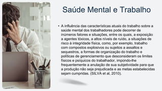 • A influência das características atuais do trabalho sobre a
saúde mental dos trabalhadores pode decorrer de
inúmeros fatores e situações, entre os quais, a exposição
a agentes tóxicos, a altos níveis de ruído, a situações de
risco à integridade física, como, por exemplo, trabalho
com compostos explosivos ou sujeitos a assaltos e
sequestros, a formas de organização do trabalho e
políticas de gerenciamento que desconsideram os limites
físicos e psíquicos do trabalhador, impondo-lhe
frequentemente a anulação de sua subjetividade para que
a produção não seja prejudicada e as metas estabelecidas
sejam cumpridas. (SILVA et al, 2010).
Saúde Mental e Trabalho
 