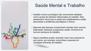 • Assédio moral e psicológico são comumente relatados
como causas de estresse relacionados ao trabalho. Eles
apresentam riscos para a saúde dos trabalhadores e estão
associados a problemas psicológicos e físicos.
• Algumas das doenças ocupacionais mentais mais comuns:
Depressão; Estresse ocupacional; estafa, Síndrome de
burnout exclusiva do trabalho.
• Alguns trabalhos podem acarretar maior risco pessoal do
que outros, por exemplo, socorristas e pessoas em
condições extremas de trabalho.
Saúde Mental e Trabalho
 