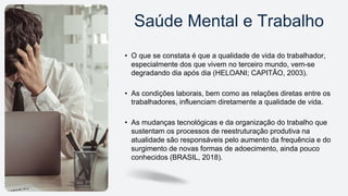 • O que se constata é que a qualidade de vida do trabalhador,
especialmente dos que vivem no terceiro mundo, vem-se
degradando dia após dia (HELOANI; CAPITÃO, 2003).
• As condições laborais, bem como as relações diretas entre os
trabalhadores, influenciam diretamente a qualidade de vida.
• As mudanças tecnológicas e da organização do trabalho que
sustentam os processos de reestruturação produtiva na
atualidade são responsáveis pelo aumento da frequência e do
surgimento de novas formas de adoecimento, ainda pouco
conhecidos (BRASIL, 2018).
Saúde Mental e Trabalho
 