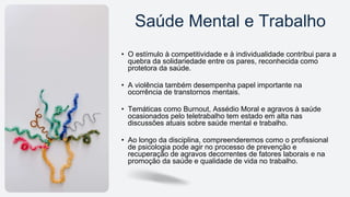 • O estímulo à competitividade e à individualidade contribui para a
quebra da solidariedade entre os pares, reconhecida como
protetora da saúde.
• A violência também desempenha papel importante na
ocorrência de transtornos mentais.
• Temáticas como Burnout, Assédio Moral e agravos à saúde
ocasionados pelo teletrabalho tem estado em alta nas
discussões atuais sobre saúde mental e trabalho.
• Ao longo da disciplina, compreenderemos como o profissional
de psicologia pode agir no processo de prevenção e
recuperação de agravos decorrentes de fatores laborais e na
promoção da saúde e qualidade de vida no trabalho.
Saúde Mental e Trabalho
 