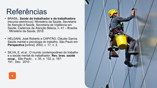 Referências
• BRASIL. Saúde do trabalhador e da trabalhadora
[recurso eletrônico] / Ministério da Saúde, Secretaria
de Atenção à Saúde, Secretaria de Vigilância em
Saúde, Cadernos de Atenção Básica, n. 41 – Brasília
: Ministério da Saúde, 2018.
• HELOANI, José Roberto e CAPITÃO, Cláudio Garcia.
Saúde mental e psicologia do trabalho. São Paulo em
Perspectiva [online]. 2003, v. 17, n. 2.
• SILVA, E. et al . O mundo contemporâneo do trabalho
e a saúde mental do trabalhador. Rev. bras. saúde
ocup., São Paulo , v. 35, n. 122, p. 187-
191, Dec. 2010 .
 