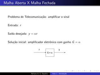 Malha Aberta X Malha Fechada
Problema de Telecomunicação: amplificar o sinal
Entrada: r
Saı́da desejada: y = αr
Solução inicial: amplificador eletrônico com ganho G = α
Adriano A. G. Siqueira Aula 1 - Introdução
 