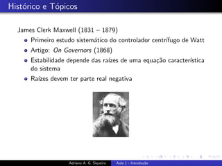 Histórico e Tópicos
James Clerk Maxwell (1831 – 1879)
Primeiro estudo sistemático do controlador centrı́fugo de Watt
Artigo: On Governors (1868)
Estabilidade depende das raı́zes de uma equação caracterı́stica
do sistema
Raı́zes devem ter parte real negativa
Adriano A. G. Siqueira Aula 1 - Introdução
 