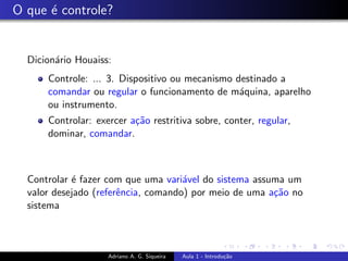 O que é controle?
Dicionário Houaiss:
Controle: ... 3. Dispositivo ou mecanismo destinado a
comandar ou regular o funcionamento de máquina, aparelho
ou instrumento.
Controlar: exercer ação restritiva sobre, conter, regular,
dominar, comandar.
Controlar é fazer com que uma variável do sistema assuma um
valor desejado (referência, comando) por meio de uma ação no
sistema
Adriano A. G. Siqueira Aula 1 - Introdução
 