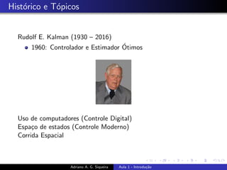 Histórico e Tópicos
Rudolf E. Kalman (1930 – 2016)
1960: Controlador e Estimador Ótimos
Uso de computadores (Controle Digital)
Espaço de estados (Controle Moderno)
Corrida Espacial
Adriano A. G. Siqueira Aula 1 - Introdução
 