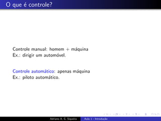 O que é controle?
Controle manual: homem + máquina
Ex.: dirigir um automóvel.
Controle automático: apenas máquina
Ex.: piloto automático.
Adriano A. G. Siqueira Aula 1 - Introdução
 