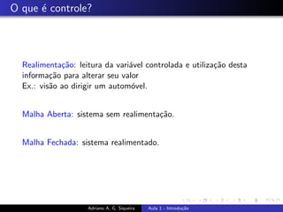 O que é controle?
Realimentação: leitura da variável controlada e utilização desta
informação para alterar seu valor
Ex.: visão ao dirigir um automóvel.
Malha Aberta: sistema sem realimentação.
Malha Fechada: sistema realimentado.
Adriano A. G. Siqueira Aula 1 - Introdução
 