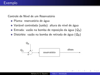 Exemplo
Controle de Nı́vel de um Reservatório
Planta: reservatório de água
Variável controlada (saı́da): altura do nı́vel de água
Entrada: vazão na bomba de reposição da água (QA)
Distúrbio: vazão na bomba de retirada de água (QB)
Adriano A. G. Siqueira Aula 1 - Introdução
 